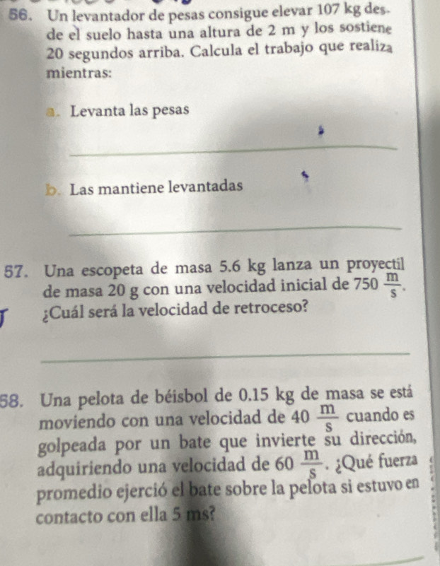 Un levantador de pesas consigue elevar 107 kg des. 
de el suelo hasta una altura de 2 m y los sostiene
20 segundos arriba. Calcula el trabajo que realiza 
mientras: 
a. Levanta las pesas 
_ 
b. Las mantiene levantadas 
_ 
57. Una escopeta de masa 5.6 kg lanza un proyectil 
de masa 20 g con una velocidad inicial de 750 m/s . 
¿Cuál será la velocidad de retroceso? 
_ 
58. Una pelota de béisbol de 0.15 kg de masa se está 
moviendo con una velocidad de 40 m/s  cuando es 
golpeada por un bate que invierte su dirección, 
adquiriendo una velocidad de 60 m/s  ¿Qué fuerza 
promedio ejerció el bate sobre la pelota si estuvo en 
contacto con ella 5 ms?