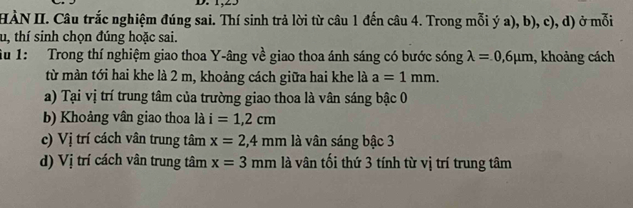 HÀN II. Câu trắc nghiệm đúng sai. Thí sinh trả lời từ câu 1 đến câu 4. Trong mỗi ý a), b), c), d) ở mỗi
tu, thí sinh chọn đúng hoặc sai.
Tu 1: Trong thí nghiệm giao thoa Y-âng về giao thoa ánh sáng có bước sóng lambda =0,6mu m , khoảng cách
từ màn tới hai khe là 2 m, khoảng cách giữa hai khe là a=1mm.
a) Tại vị trí trung tâm của trường giao thoa là vân sáng bậc 0
b) Khoảng vân giao thoa là i=1,2cm
c) Vị trí cách vân trung tâm x=2,4mm là vân sáng bậc 3
d) Vị trí cách vân trung tâm x=3mm là vân tối thứ 3 tính từ vị trí trung tâm