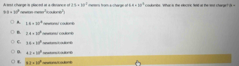 Atest charge is placed at a distance of 2.5* 10^(-2) meters from a charge of 6.4* 10^(-5) coulombs. What is the electric field at the test charge? (k=
9.0* 10^9 newton meter^2/coulomb^2)
A. 1.6* 10^(-8) newtons/ coulomb
B. 2.4* 10^8 newtons/ coulomb
C. 3.6* 10^8 newtons/coulomb
D. 4.2* 10^8 newtons/coulomb
E. 9.2* 10^8 newtons/coulomb