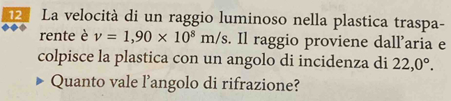 La velocità di un raggio luminoso nella plastica traspa- 
rente è v=1,90* 10^8m/s. Il raggio proviene dall’aria e 
colpisce la plastica con un angolo di incidenza di 22,0°. 
Quanto vale l’angolo di rifrazione?