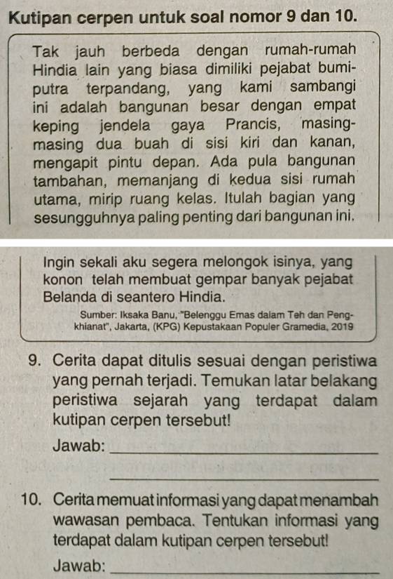 Kutipan cerpen untuk soal nomor 9 dan 10. 
Tak jauh berbeda dengan rumah-rumah 
Hindia lain yang biasa dimiliki pejabat bumi- 
putra terpandang, yang kami sambangi 
ini adalah bangunan besar dengan empat 
keping jendela gaya Prancis, masing- 
masing dua buah di sisi kiri dan kanan, 
mengapit pintu depan. Ada pula bangunan 
tambahan, memanjang di kedua sisi rumah 
utama, mirip ruang kelas. Itulah bagian yang 
sesungguhnya paling penting dari bangunan ini. 
Ingin sekali aku segera melongok isinya, yang 
konon telah membuat gempar banyak pejabat 
Belanda di seantero Hindia. 
Sumber: Iksaka Banu, ''Belenggu Emas daiam Teh dan Peng- 
khianat'', Jakarta, (KPG) Kepustakaan Populer Gramedia, 2019 
9. Cerita dapat ditulis sesuai dengan peristiwa 
yang pernah terjadi. Temukan latar belakang 
peristiwa sejarah yang terdapat dalam 
kutipan cerpen tersebut! 
Jawab:_ 
_ 
10. Cerita memuat informasi yang dapat menambah 
wawasan pembaca. Tentukan informasi yang 
terdapat dalam kutipan cerpen tersebut! 
Jawab:_