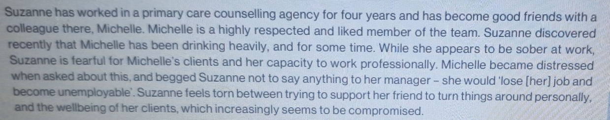 Suzanne has worked in a primary care counselling agency for four years and has become good friends with a 
colleague there, Michelle. Michelle is a highly respected and liked member of the team. Suzanne discovered 
recently that Michelle has been drinking heavily, and for some time. While she appears to be sober at work, 
Suzanne is fearful for Michelle's clients and her capacity to work professionally. Michelle became distressed 
when asked about this, and begged Suzanne not to say anything to her manager - she would 'lose [her] job and 
become unemployable'. Suzanne feels torn between trying to support her friend to turn things around personally, 
and the wellbeing of her clients, which increasingly seems to be compromised.