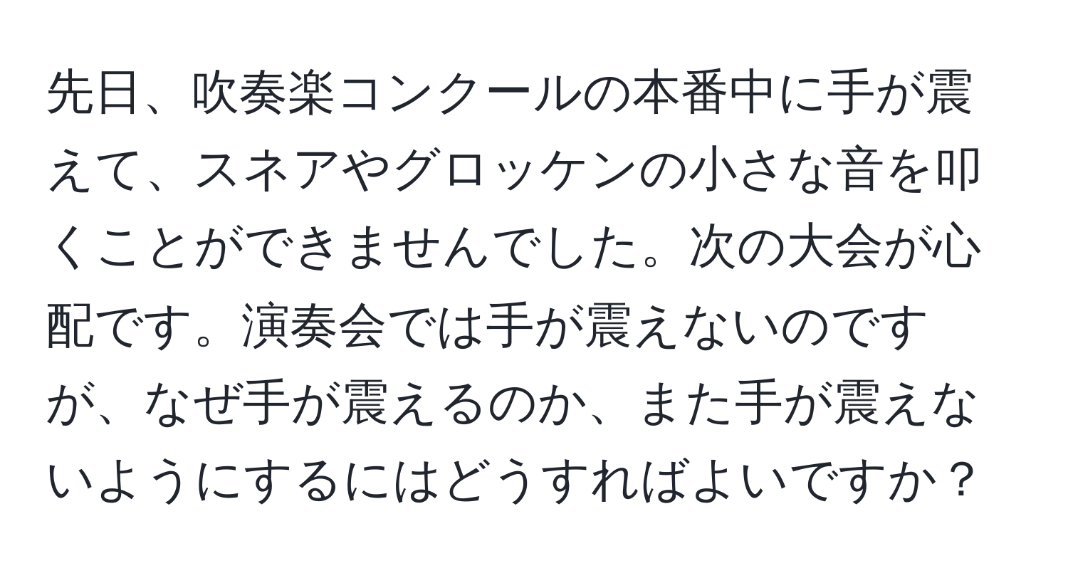 先日、吹奏楽コンクールの本番中に手が震えて、スネアやグロッケンの小さな音を叩くことができませんでした。次の大会が心配です。演奏会では手が震えないのですが、なぜ手が震えるのか、また手が震えないようにするにはどうすればよいですか？