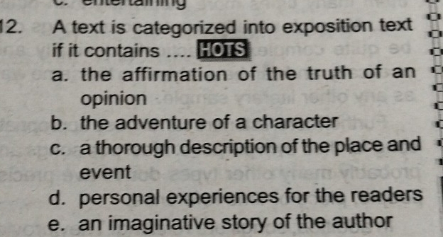 ttertaimng
12. A text is categorized into exposition text
if it contains … HOTS
a. the affirmation of the truth of an
opinion
b. the adventure of a character
c. a thorough description of the place and
event
d. personal experiences for the readers
e. an imaginative story of the author