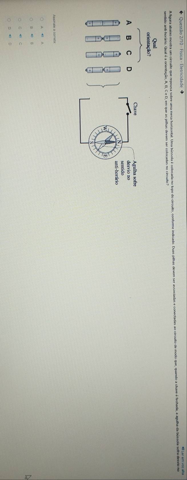 Questão 2/10 - Física - Eletricidade 4º Ler em voz alta
A figura abaixo mostra um circuito que repousa sobre uma mesa horizontal. Uma bússola é colocada no topo do circuito, conforme indicado. Duas pilhas devem ser associadas e conectadas ao circuito de modo que, quando a chave é fechada, a agulha da bússola sofra desvio no
sentido anti-horário. Qual é a orienta , em que as pilhas devem ser colocadas no circuito?
Assinale a correta:
A A
8 B
D
C 4 C
D D