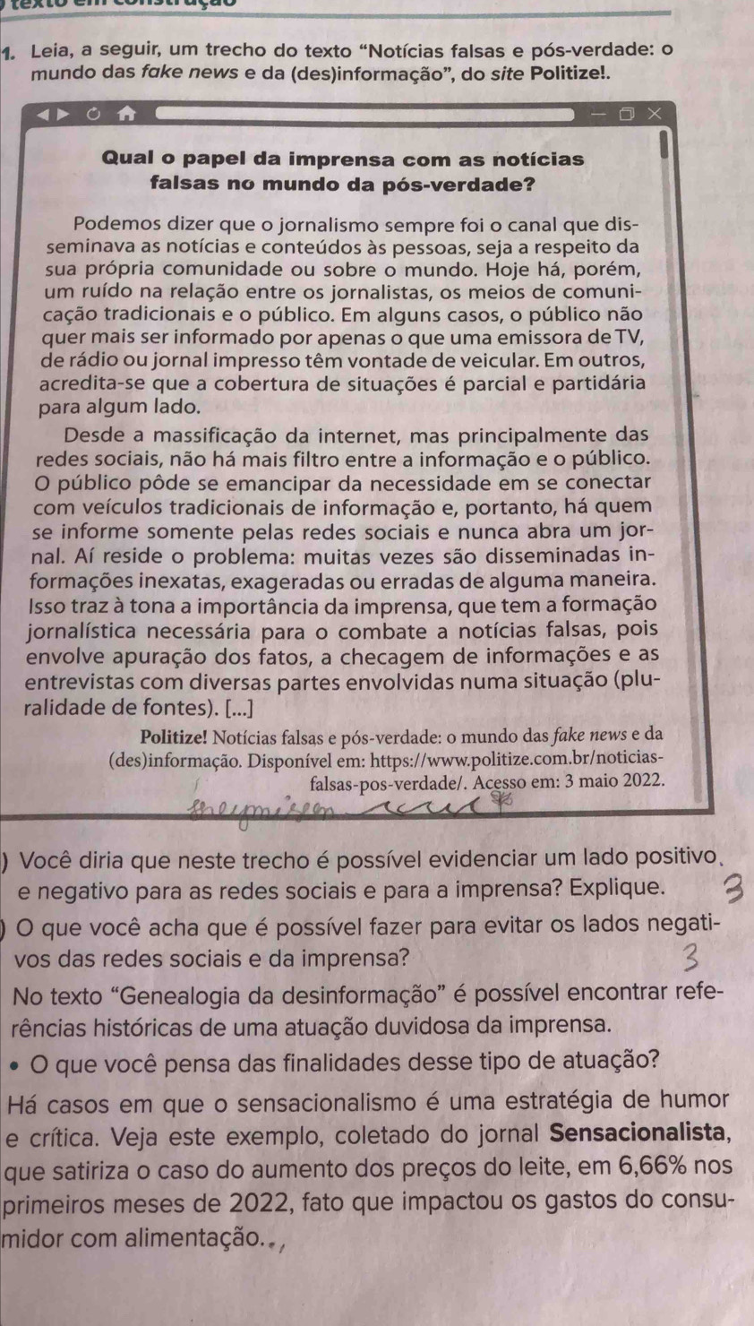 Leia, a seguir, um trecho do texto “Notícias falsas e pós-verdade: o
mundo das fake news e da (des)informação', do site Politize!.
X
Qual o papel da imprensa com as notícias
falsas no mundo da pós-verdade?
Podemos dizer que o jornalismo sempre foi o canal que dis-
seminava as notícias e conteúdos às pessoas, seja a respeito da
sua própria comunidade ou sobre o mundo. Hoje há, porém,
um ruído na relação entre os jornalistas, os meios de comuni-
tação tradicionais e o público. Em alguns casos, o público não
quer mais ser informado por apenas o que uma emissora de TV,
de rádio ou jornal impresso têm vontade de veicular. Em outros,
acredita-se que a cobertura de situações é parcial e partidária
para algum lado.
Desde a massificação da internet, mas principalmente das
redes sociais, não há mais filtro entre a informação e o público.
O público pôde se emancipar da necessidade em se conectar
com veículos tradicionais de informação e, portanto, há quem
se informe somente pelas redes sociais e nunca abra um jor-
nal. Aí reside o problema: muitas vezes são disseminadas in-
formações inexatas, exageradas ou erradas de alguma maneira.
Isso traz à tona a importância da imprensa, que tem a formação
jornalística necessária para o combate a notícias falsas, pois
envolve apuração dos fatos, a checagem de informações e as
entrevistas com diversas partes envolvidas numa situação (plu-
ralidade de fontes). [...]
Politize! Notícias falsas e pós-verdade: o mundo das fake news e da
(des)informação. Disponível em: https://www.politize.com.br/noticias-
falsas-pos-verdade/. Acesso em: 3 maio 2022.
) Você diria que neste trecho é possível evidenciar um lado positivo、
e negativo para as redes sociais e para a imprensa? Explique.
O que você acha que é possível fazer para evitar os lados negati-
vos das redes sociais e da imprensa?
No texto “Genealogia da desinformação” é possível encontrar refe-
rências históricas de uma atuação duvidosa da imprensa.
O que você pensa das finalidades desse tipo de atuação?
Há casos em que o sensacionalismo é uma estratégia de humor
e crítica. Veja este exemplo, coletado do jornal Sensacionalista,
que satiriza o caso do aumento dos preços do leite, em 6,66% nos
primeiros meses de 2022, fato que impactou os gastos do consu-
midor com alimentação.. ,