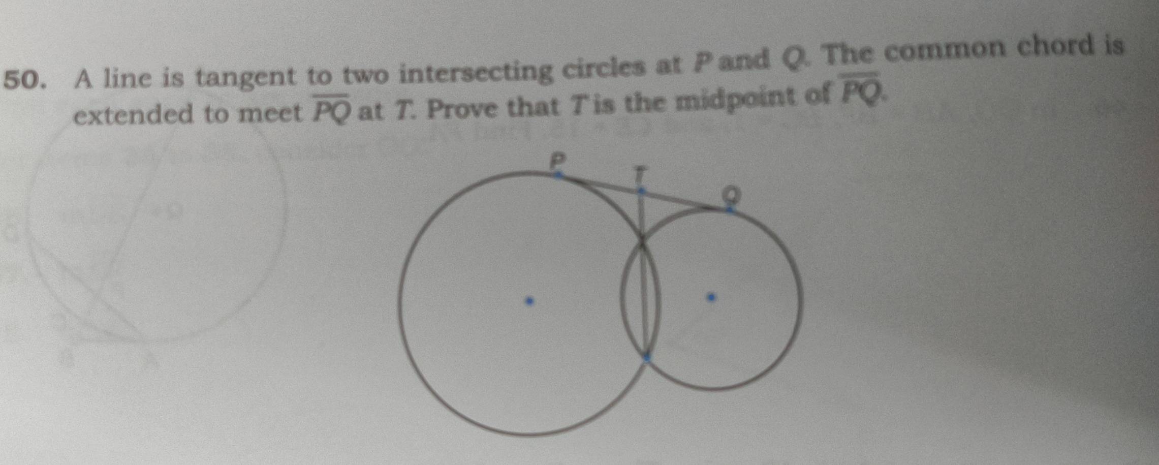 A line is tangent to two intersecting circles at Pand Q. The common chord is 
extended to meet overline PQ at T. Prove that Tis the midpoint of overline PQ.