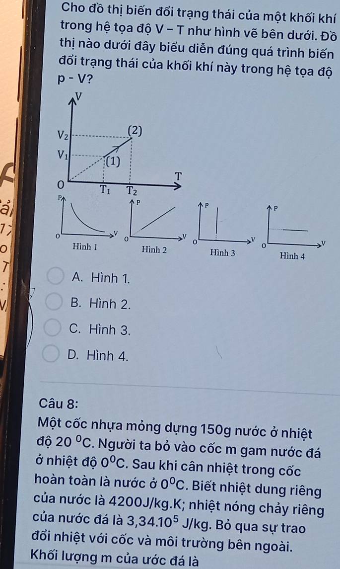 Cho đồ thị biến đổi trạng thái của một khối khí
trong hệ tọa độ V - T như hình vẽ bên dưới. Đồ
thị nào dưới đây biểu diễn đúng quá trình biến
đổi trạng thái của khối khí này trong hệ tọa độ
p-V ?
a
P
7; 
0 V
0Hình 3
T
A. Hình 1.
V B. Hình 2.
C. Hình 3.
D. Hình 4.
Câu 8:
Một cốc nhựa mỏng dựng 150g nước ở nhiệt
độ 20°C. Người ta bỏ vào cốc m gam nước đá
ở nhiệt độ 0°C. Sau khi cân nhiệt trong cốc
hoàn toàn là nước ở 0°C. Biết nhiệt dung riêng
của nước là 4200J/kg.K; nhiệt nóng chảy riêng
của nước đá là 3,34.10^5J/kg. Bỏ qua sự trao
đối nhiệt với cốc và môi trường bên ngoài.
Kối lượng m của ước đá là