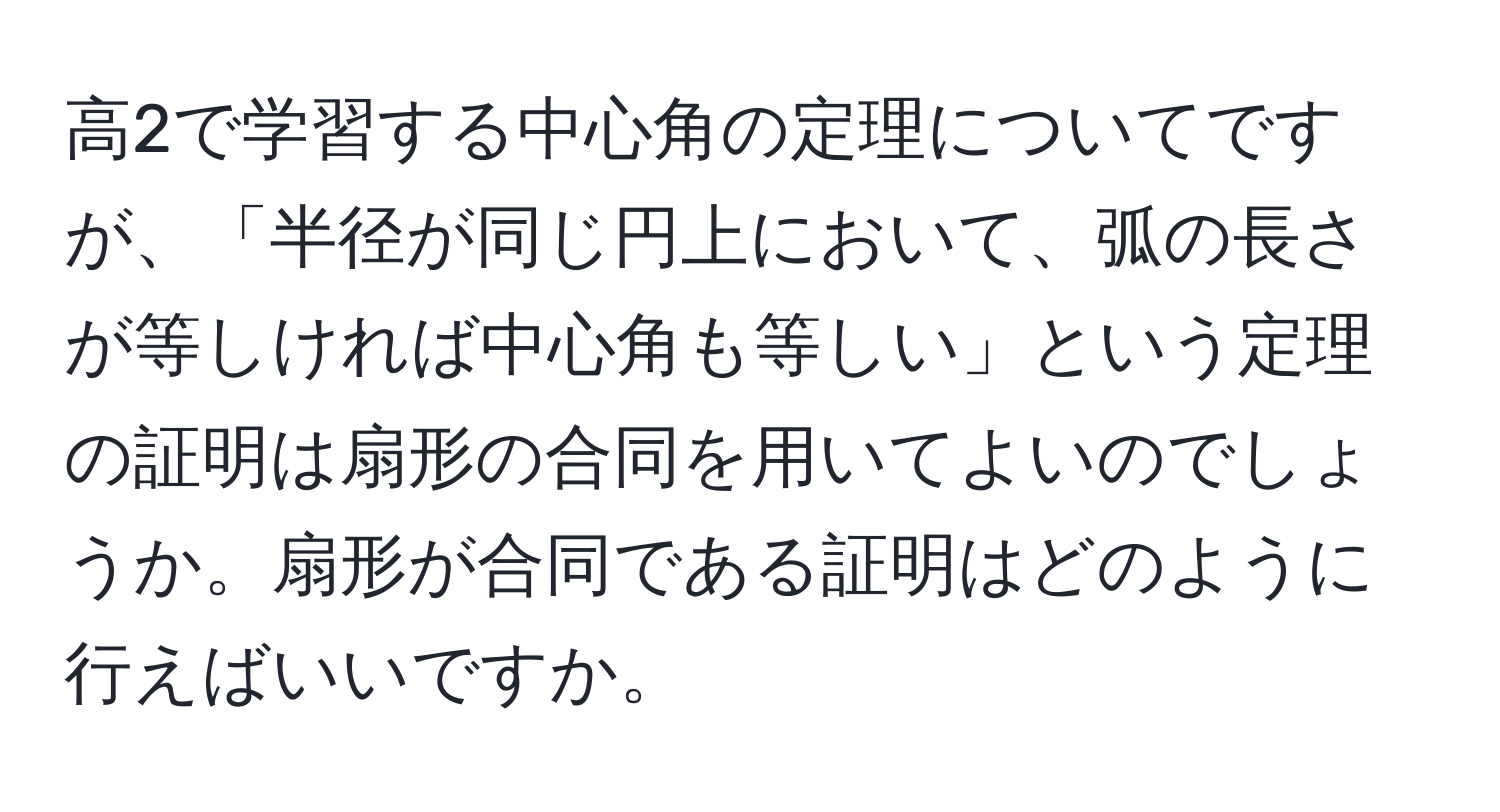 高2で学習する中心角の定理についてですが、「半径が同じ円上において、弧の長さが等しければ中心角も等しい」という定理の証明は扇形の合同を用いてよいのでしょうか。扇形が合同である証明はどのように行えばいいですか。