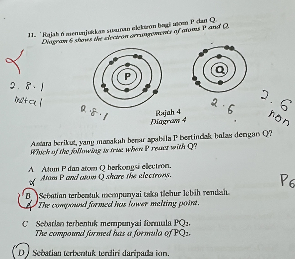 Rajah 6 menunjukkan susunan elektron bagi atom P dan Q.
Diagram 6 shows the electron arrangements of atoms P and Q.
P
Rajah 4
Diagram 4
Antara berikut, yang manakah benar apabila P bertindak balas dengan Q?
Which of the following is true when P react with Q?
A Atom P dan atom Q berkongsi electron.
Atom P and atom Q share the electrons.
B Sebatian terbentuk mempunyai taka tlebur lebih rendah.
The compound formed has lower melting point.
C Sebatian terbentuk mempunyai formula PQ2.
The compound formed has a formula of PQ_2
D Sebatian terbentuk terdiri daripada ion.