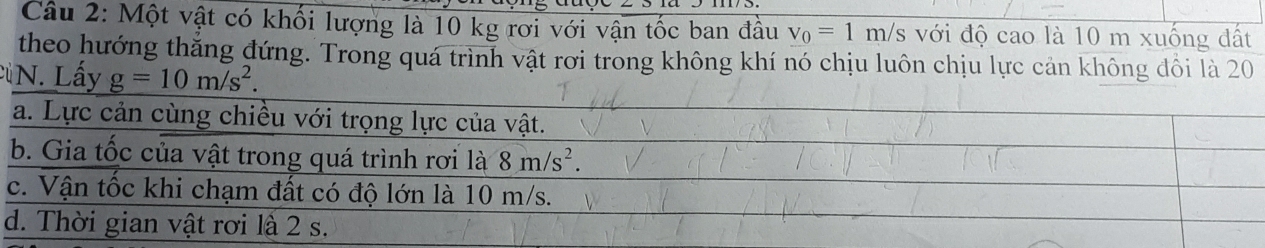 Một vật có khối lượng là 10 kg rơi với vận tốc ban đầu v_0=1m/s với độ cao là 10 m xuống đất
theo hướng thăng đứng. Trong quá trình vật rơi trong không khí nó chịu luôn chịu lực cản không dôi là 20
N. Lấy g=10m/s^2.
a. Lực cản cùng chiều với trọng lực của vật.
b. Gia tốc của vật trong quá trình rơi là 8m/s^2.
c. Vận tốc khi chạm đất có độ lớn là 10 m/s.
d. Thời gian vật rơi là 2 s.