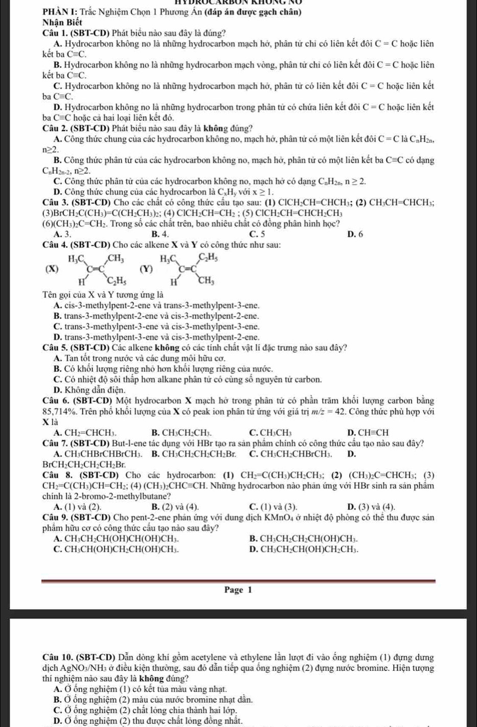 PHÀN I: Trắc Nghiệm Chọn 1 Phương Ấn (đáp án được gạch chân)
Nhận Biết
Câu 1. (SBT-CD) Phát biểu nào sau đây là đúng?
A. Hydrocarbon không no là những hydrocarbon mạch hở, phân tử chỉ có liên kết đôi C=C hoặc liên
kết ba Cequiv C.
B. Hydrocarbon không no là những hydrocarbon mạch vòng, phân tử chi có liên kết đôi C=C hoặc liên
kết ba Cequiv C.
C. Hydrocarbon không no là những hydrocarbon mạch hở, phân tử có liên kết đôi C=C hoặc liên kết
ba Cequiv C.
D. Hydrocarbon không no là những hydrocarbon trong phân tử có chứa liên kết đôi C=C hoặc liên kết
ba Cequiv C hoặc cả hai loại liên kết đó.
Câu 2. (S BT-CD ) Phát biểu nào sau đây là không đúng?
A. Công thức chung của các hydrocarbon không no, mạch hớ, phân tử có một liên kết đôi C=ClaC_nH_2n,
n≥ 2 có dạng
B. Công thức phân tử của các hydrocarbon không no, mạch hở, phân tử có một liên kết ba Cequiv C
C _nH_2n-2,n≥ 2.
C. Công thức phân tử của các hydrocarbon không no, mạch hở có dạng C_nH_2n. n≥ 2.
D. Công thức chung của các hydrocarbon là C_xH_y với x≥ 1.
Câu 3. (SBT-CD) Cho các chất có công thức cầu tạo sau: (1) ClCH_2CH=CHCH ₃; (2) CH₃CH=CHCH₃;
(3) BrCH_2C(CH_3)=C(CH_2CH_3)_2; (4) ClCH_2CH=CH_2; (5) ClCH_2CH=CHCH_2CH_3
(6) CH_3)_2C=CH_2 2. Trong số các chất trên, bao nhiêu chất có đồng phân hình học?
A. 3. B. 4. C. 5 D. 6
Câu 4. (SI 3T-CD) * Cho các alkene X và Y có công thức như sau:
(X) beginarrayr H_3C Hendarray C=C_C=C_C_2H_5 (Y) beginarrayr H_3C Hendarray C=C_CH_3^C_2H_5
Tên gọi của X và Y tương ứng là
A. cis-3-methylpent-2-ene và trans-3-methylpent-3-ene.
B. trans-3-methylpent-2-ene và cis-3-methylpent-2-ene.
C. trans-3-methylpent-3-ene và cis-3-methylpent-3-ene.
D. trans-3-methylpent-3-ene và cis-3-methylpent-2-ene.
Câu 5. (SBT-CD) Các alkene không có các tính chất vật lí đặc trưng nào sau đây?
A. Tan tốt trong nước và các dung môi hữu cơ.
B. Có khổi lượng riêng nhỏ hơn khổi lượng riêng của nước.
C. Có nhiệt độ sôi thấp hơn alkane phân tử có cùng số nguyên tử carbon.
D. Không dẫn điện.
Câu 6. (SBT-CD) Một hydrocarbon X mạch hở trong phân tử có phần trăm khổi lượng carbon bằng
85,714%. Trên phồ khổi lượng của X có peak ion phân tử ứng với giá trị m z=42 Công thức phù hợp với
X là
A. CH_2=CHCH_3 B. CH₃CH₃CH₁. C. CH₃CH₃ D. CHequiv CH
Câu 7. (SBT-CD) But-l-ene tác dụng với HBr tạo ra sản phẩm chính có công thức cầu tạo nào sau đây?
A. CH₃CHBrCHBrCH₃. B. CH₃CH₂CH₂CH₂Br. C. CH₃CH₂CHBrCH₃. D.
BrCH₂CH₂CH₂CH₂Br.
Câu 8. (SBT-CD) Cho các hydrocarbon: (1) CH_2=C(CH_3) CH₂CH₃; (2) (CH_3)_2C=CHCH_3; (3)
CH_2=C(CH_3)CH=CH_2 2; (4) (CH_3)_2CHCequiv CH T. Những hydrocarbon nào phản ứng với HBr sinh ra sản phẩm
chính là 2-bromo-2-methylbutane?
A. (1) và (2). B. (2) và (4). C. (1) và (3). D. (3) và (4).
Câu 9. (SBT-CD) Cho pent-2-ene phản ứng với dung dịch KMnO4 ở nhiệt độ phòng có thể thu được sản
phẩm hữu cơ có công thức cầu tạo nào sau đây?
A. CH₃CH₂CH(OH)CH(OH)CH₃. B. CH₃CH₂CH₂CH(OH)CH₃.
C. CH₃CH(OH)CH₂CH(OH)CH₃. D. CH₃CH₂CH(OH)CH₂CH₃.
Page 1
Câu 10. (SBT-CD) Dẫn dòng khí gồm acetylene và ethylene lần lượt đi vào ống nghiệm (1) đựng dưng
dịch AgNO₃/NH₃ ở điệu kiện thường, sau đó dẫn tiếp qua ông nghiệm (2) đựng nước bromine. Hiện tượng
thí nghiệm nào sau đây là không đúng?
A. Ở ổng nghiệm (1) có kết tủa màu vàng nhạt.
B. Ở ống nghiệm (2) màu của nước bromine nhạt dần.
C. Ở ổng nghiệm (2) chất lỏng chia thành hai lớp.
D. Ở ổng nghiệm (2) thu được chất lỏng đồng nhất.