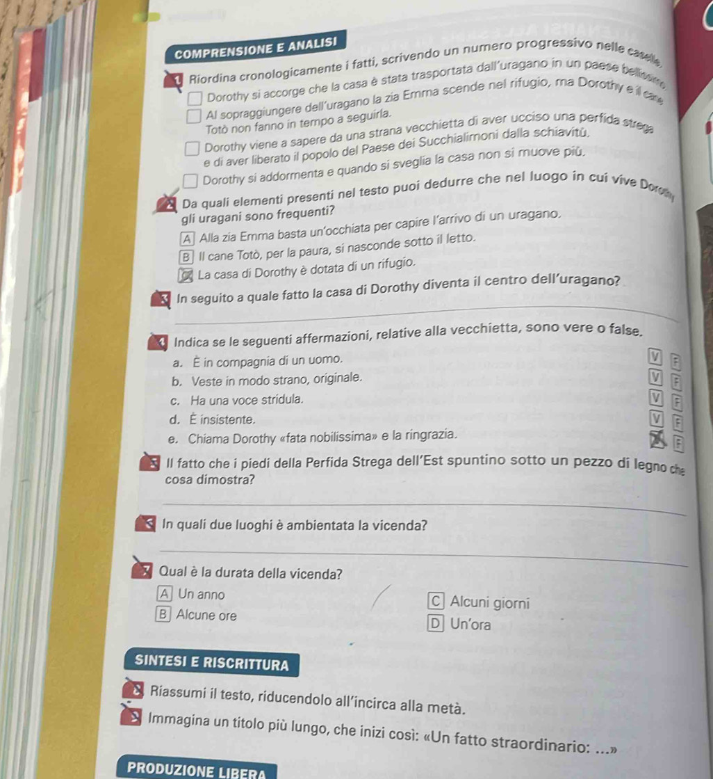 COMPRENSIONE E ANALISI
Riordina cronologicamente i fatti, scrivendo un numero progressivo nelle carelle
Dorothy si accorge che la casa è stata trasportata dall'uragano in un paese bellissm 
Al sopraggiungere dell'uragano la zia Emma scende nel rifugio, ma Dorothy e il can
Totò non fanno in tempo a seguirla.
Dorothy viene a sapere da una strana vecchietta di aver ucciso una perfida strega
e di aver liberato il popolo del Paese dei Succhialimoni dalla schiavitù.
Dorothy si addormenta e quando si sveglia la casa non si muove più,
Da quali elementi presenti nel testo puoi dedurre che nel luogo in cui vive Doch
gli uragani sono frequenti?
A Alla zia Emma basta un’occhiata per capire l’arrivo di un uragano.
B Il cane Totò, per la paura, si nasconde sotto il letto.
La casa di Dorothy è dotata dí un rifugio.
_
3 In seguito a quale fatto la casa di Dorothy diventa il centro dell’uragano?
Indica se le seguenti affermazioni, relative alla vecchietta, sono vere o false.
a. — in compagnia di un uomo.
b. Veste in modo strano, originale.
F
c. Ha una voce stridula. I
d. É insistente. V :
e. Chiama Dorothy «fata nobilissima» e la ringrazia.
5 Il fatto che i piedi della Perfida Strega dell'Est spuntino sotto un pezzo di legno ch
cosa dimostra?
_
In quali due luoghi è ambientata la vicenda?
_
Qual è la durata della vicenda?
A Un anno C Alcuni giorni
B Alcune ore DUn'ora
SINTESI E RISCRITTURA
a Riassumi il testo, riducendolo all’incirca alla metà.
S Immagina un titolo più lungo, che inizi così: «Un fatto straordinario: ...»
PRODUZIONE LIBERA