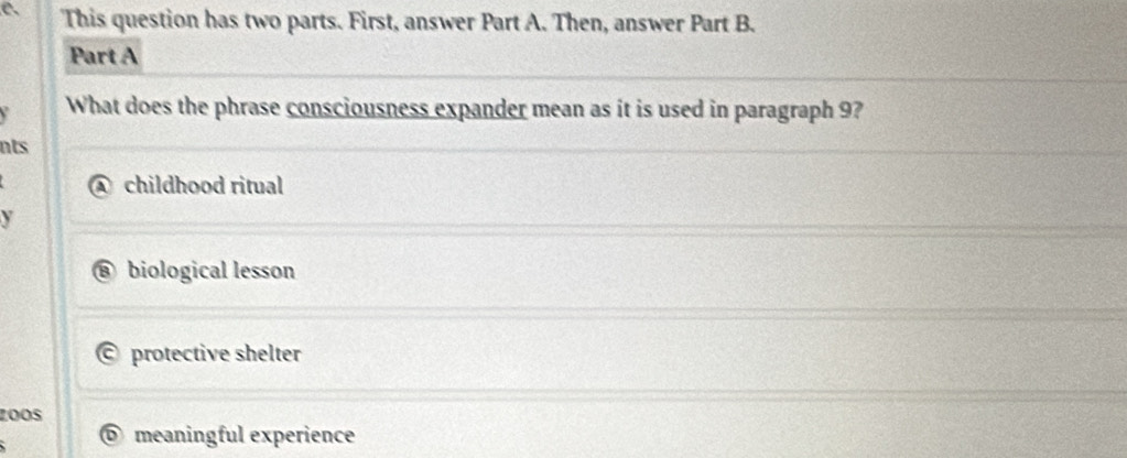 a This question has two parts. First, answer Part A. Then, answer Part B.
Part A
What does the phrase consciousness expander mean as it is used in paragraph 9?
nts
childhood ritual
y
biological lesson
protective shelter
zoOs
D meaningful experience