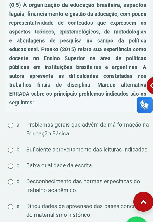 (0,5) A organização da educação brasileira, aspectos
legais, financiamento e gestão da educação, com pouca
representatividade de conteúdos que expressem os
aspectos teóricos, epistemológicos, de metodologias
e abordagens de pesquisa no campo da política
educacional. Pronko (2015) relata sua experiência como
docente no Ensino Superior na área de políticas
públicas em instituições brasileiras e argentinas. A
autora apresenta as dificuldades constatadas nos
trabalhos finais de disciplina. Marque alternativa
ERRADA sobre os principais problemas indicados são os
seguintes:
a. Problemas gerais que advêm de má formação na
Educação Básica.
b. Suficiente aproveitamento das leituras indicadas.
c. Baixa qualidade da escrita.
d. Desconhecimento das normas específicas do
trabalho acadêmico.
e. Dificuldades de apreensão das bases conce
do materialismo histórico.