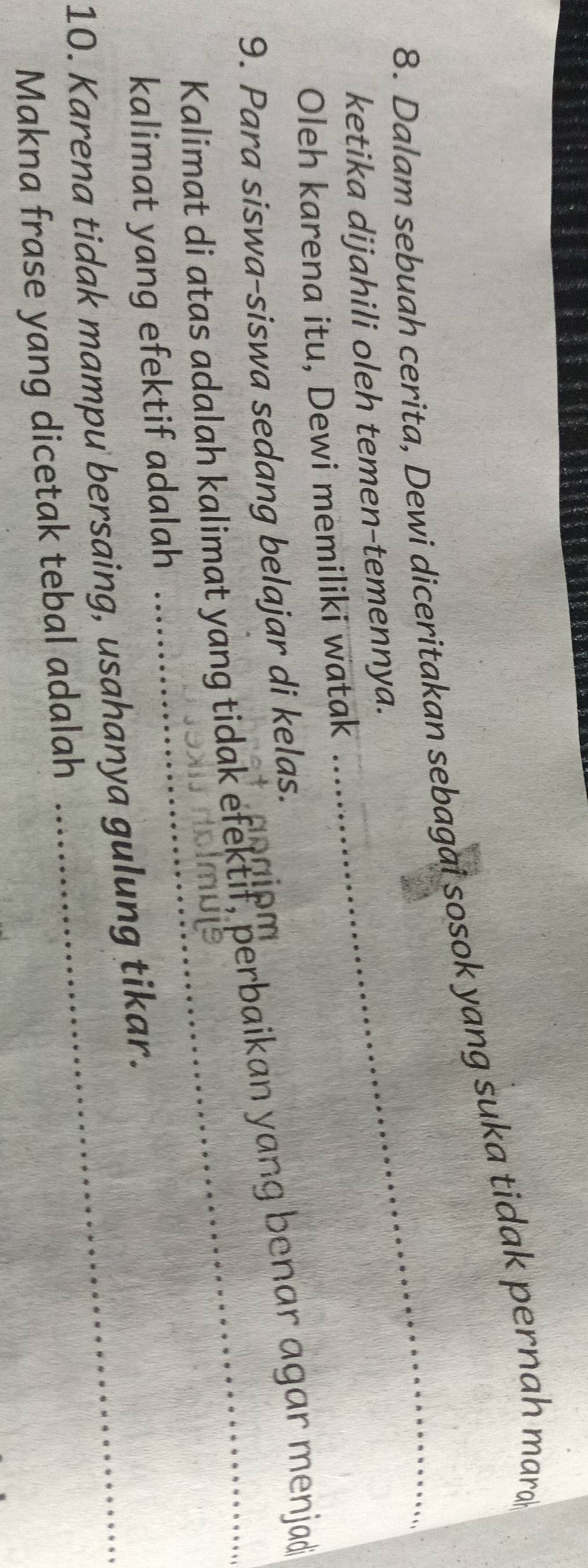 Dalam sebuah cerita, Dewi diceritakan sebagai sosok yang suka tidak pernah mara 
ketika dijahili oleh temen-temennya. 
Oleh karena itu, Dewi memiliki watak 
_ 
9. Para siswa-siswa sedang belajar di kelas. 
a e m 
Kalimat di atas adalah kalimat yang tidak efektif, perbaikan yang benar agar menjad 
kalimat yang efektif adalah 
10. Karena tidak mampu bersaing, usahanya gulung tikar. 
Makna frase yang dicetak tebal adalah