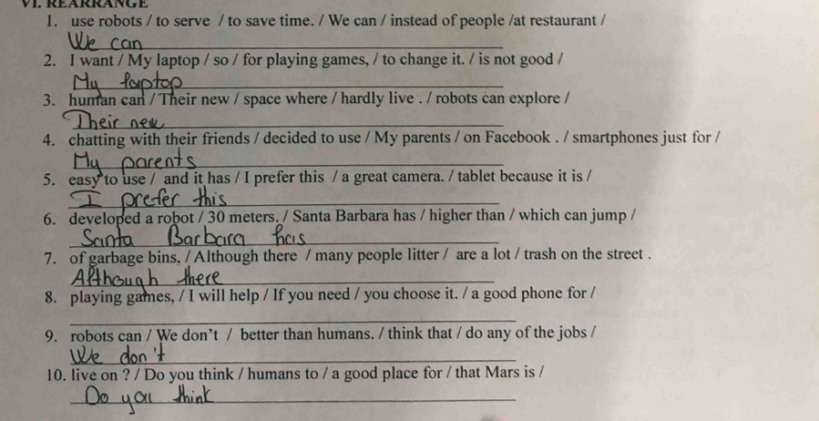 REARRANGE 
1. use robots / to serve / to save time. / We can / instead of people /at restaurant / 
_ 
2. I want / My laptop / so / for playing games, / to change it. / is not good / 
_ 
3. human can / Their new / space where / hardly live . / robots can explore / 
_ 
4. chatting with their friends / decided to use / My parents / on Facebook . / smartphones just for / 
_ 
5. easy to use / and it has / I prefer this / a great camera. / tablet because it is / 
_ 
6. developed a robot / 30 meters. / Santa Barbara has / higher than / which can jump / 
_ 
7. of garbage bins, / Although there / many people litter / are a lot / trash on the street . 
_ 
8. playing games, / I will help / If you need / you choose it. / a good phone for / 
_ 
9. robots can / We don’t / better than humans. / think that / do any of the jobs / 
_ 
10. live on ? / Do you think / humans to / a good place for / that Mars is / 
_