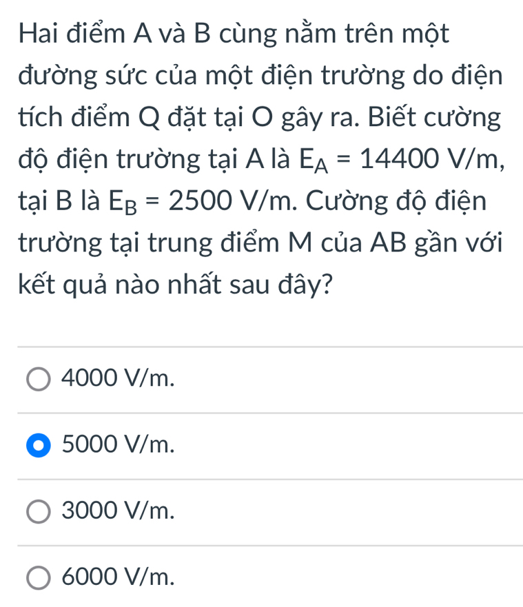 Hai điểm A và B cùng nằm trên một
đường sức của một điện trường do điện
tích điểm Q đặt tại O gây ra. Biết cường
độ điện trường tại A là E_A=14400V/m, 
tại B là E_B=2500V/m. Cường độ điện
trường tại trung điểm M của AB gần với
kết quả nào nhất sau đây?
4000 V/m.
5000 V/m.
3000 V/m.
6000 V/m.