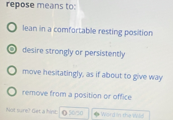 repose means to:
lean in a comfortable resting position
desire strongly or persistently
move hesitatingly, as if about to give way
remove from a position or office
Not sure? Get a hint: 50/50 Word In the Wild