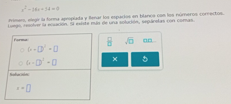 x^2-16x+54=0
Primero, elegir la forma apropiada y llenar los espacios en blanco con los números correctos.
Luego, resolver la ecuación. Si existe más de una solución, sepárelas con comas.
 □ /□   sqrt(□ )
□,□,…
× s