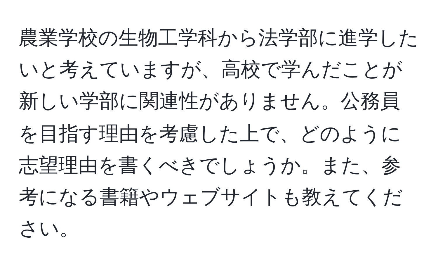 農業学校の生物工学科から法学部に進学したいと考えていますが、高校で学んだことが新しい学部に関連性がありません。公務員を目指す理由を考慮した上で、どのように志望理由を書くべきでしょうか。また、参考になる書籍やウェブサイトも教えてください。