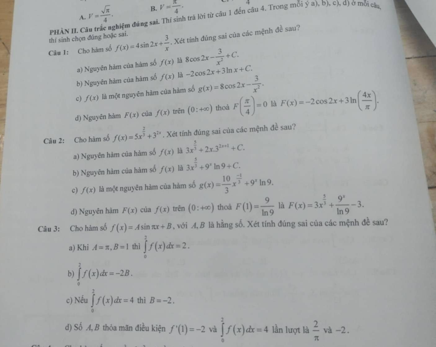 A. V= sqrt(π )/4 .
B. V= π /4 .
4
pHÀN II. C đhiệm đúng sai. Thí sinh trả lời từ câu 1 đến câu 4. Trong mỗi ý a), b), c), d) ở mỗi câu,
A^2
thí sinh chọn đúng hoặc sai.
Câu 1: Cho hàm số f(x)=4sin 2x+ 3/x . Xét tính đúng sai của các mệnh sau?
a) Nguyên hàm của hàm số f(x) là 8cos 2x- 3/x^2 +C.
b) Nguyên hàm của hàm số f(x) là -2cos 2x+3ln x+C.
c) f(x) là một nguyên hàm của hàm số g(x)=8cos 2x- 3/x^2 .
d) Nguyên hàm F(x) của f(x) trên (0:+∈fty ) thoả F( π /4 )=0 là F(x)=-2cos 2x+3ln ( 4x/π  ).
Câu 2: Cho hàm số f(x)=5x^(frac 2)3+3^(2x). Xét tính đúng sai của các mệnh 1e sau?
a) Nguyên hàm của hàm số f(x) là 3x^(frac 5)3+2x.3^(2x+1)+C.
b) Nguyên hàm của hàm số f(x) là 3x^(frac 5)3+9^xln 9+C.
c) f(x) là một nguyên hàm của hàm số g(x)= 10/3 x^(frac -1)3+9^xln 9.
d) Nguyên hàm F(x) của f(x) trên (0:+∈fty ) thoà F(1)= 9/ln 9  là F(x)=3x^(frac 5)3+ 9^x/ln 9 -3.
Câu 3: Cho hàm số f(x)=Asin π x+B , với A,B là hằng số. Xét tính đúng sai của các mệnh đề sau?
a) Khi A=π ,B=1 thì ∈tlimits _0^(2f(x)dx=2.
b) ∈tlimits _0^2f(x)dx=-2B.
c) Nếu ∈tlimits _0^2f(x)dx=4 thì B=-2.
d) Số A, B thỏa mãn điều kiện f'(1)=-2 và ∈tlimits _0^2f(x)dx=4 lần lượt là frac 2)π va-2.