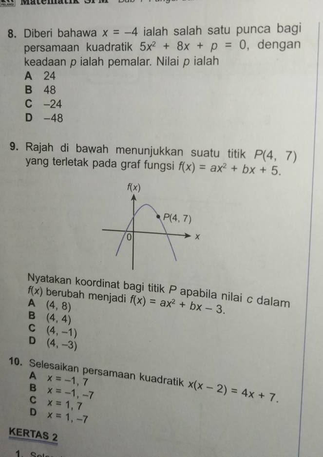 Matem
8. Diberi bahawa x=-4 ialah salah satu punca bagi
persamaan kuadratik 5x^2+8x+p=0 ,dengan
keadaan p ialah pemalar. Nilai p ialah
A 24
B 48
C -24
D -48
9. Rajah di bawah menunjukkan suatu titik P(4,7)
yang terletak pada graf fungsi f(x)=ax^2+bx+5.
Nyatakan koordinat bagi titik P apabila nilai c dalam
f(x) berubah menjadi f(x)=ax^2+bx-3.
A (4,8)
B (4,4)
C (4,-1)
D (4,-3)
10. Selesaikan persamaan kuadratik x(x-2)=4x+7.
A
B x=-1,7
C x=-1,-7
x=1,7
D x=1,-7
KERTAS 2
1