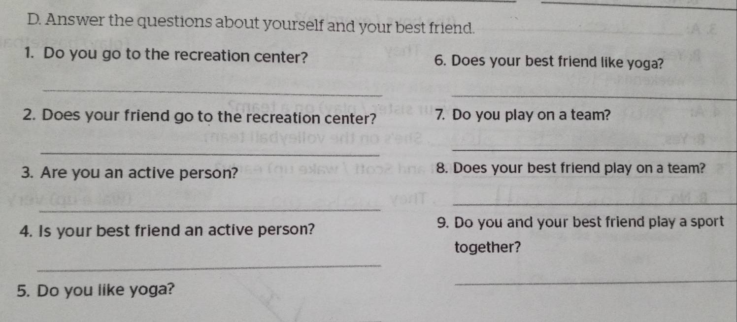 Answer the questions about yourself and your best friend. 
1. Do you go to the recreation center? 6. Does your best friend like yoga? 
_ 
_ 
2. Does your friend go to the recreation center? 7. Do you play on a team? 
_ 
_ 
3. Are you an active person? 
8. Does your best friend play on a team? 
_ 
_ 
4. Is your best friend an active person? 
9. Do you and your best friend play a sport 
together? 
_ 
5. Do you like yoga? 
_