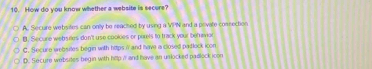 How do you know whether a website is secure?
A. Secure websites can onily be reached by using a VPN and a poivate comsection
B. Secure websiles don't use cookes or purels to track your befravior
C. Secure websites begin with htps if and have a closed padlock icon
D. Secure websites begin with http i and have an unlocked padlock icon