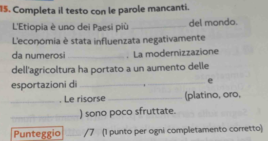 Completa il testo con le parole mancanti. 
L'Etiopia è uno dei Paesi più _del mondo. 
L'economia è stata influenzata negativamente 
da numerosi _. La modernizzazione 
dell'agricoltura ha portato a un aumento delle 
esportazioni di _e 
_. Le risorse _(platino, oro, 
_) sono poco sfruttate. 
Punteggio _/7 (1 punto per ogni completamento corretto)