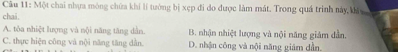 Một chai nhựa mỏng chứa khí lí tưởng bị xẹp đi do được làm mát. Trong quá trình này, khi ng 
chai.
A. tỏa nhiệt lượng và nội năng tăng dần. B. nhận nhiệt lượng và nội năng giảm dần.
C. thực hiện công và nội năng tăng dần. D. nhận công và nội năng giảm dần.