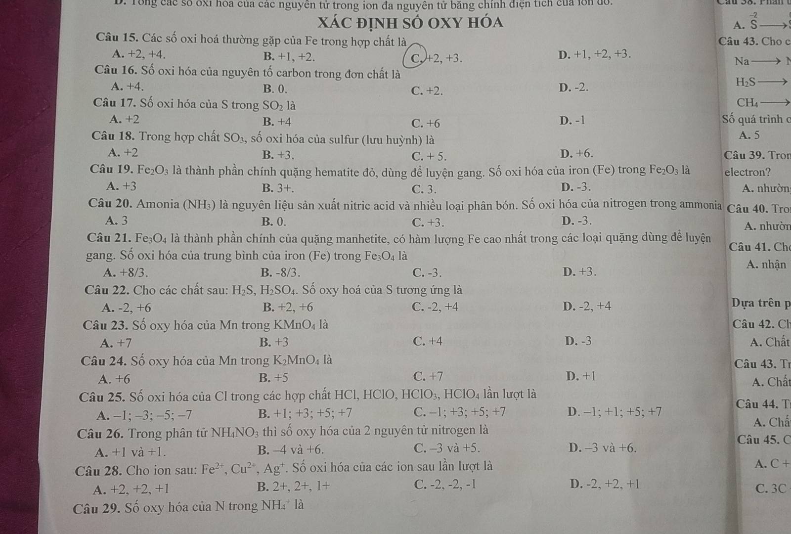 Tổng các số ốxỉ hóa của các nguyên tử trong ion đa nguyên tử băng chính điện tích của lồn đổ
xáC định số oXY hóa beginarrayr -2 Sendarray
A.
Câu 15. Các số oxi hoá thường gặp của Fe trong hợp chất là Câu 43. Cho c
A. +2, +4. B. +1, +2. C, +2, +3. D. +1, +2, +3.
Na
Câu 16. Số oxi hóa của nguyên tố carbon trong đơn chất là
H_2S
A. +4. B. 0. C. +2.
D. -2.
Câu 17. Số oxi hóa của S trong SO_2 là
CH₄
A. +2 B. +4 C. +6 D. -1 ố quá trình c
Câu 18. Trong hợp chất SO_3 , số oxi hóa của sulfur (lưu huỳnh) là A. 5
D. +6.
A. +2 B. +3. C. +5. Câu 39. Tron
Câu 19. Fe_2O_3 là thành phần chính quặng hematite đỏ, dùng để luyện gang. Số oxi hóa của iron (Fe) trong Fe_2O_3 là electron?
A. +3 B. 3+. C. 3. D. -3. A. nhườn
Câu 20. Amonia (NH₃) là nguyên liệu sản xuất nitric acid và nhiều loại phân bón. Số oxi hóa của nitrogen trong ammonia Câu 40. Tro
A. 3 B. 0. C. +3. D. -3.
A. nhười
Câu 21. Fe3 O_4 là thành phần chính của quặng manhetite, có hàm lượng Fe cao nhất trong các loại quặng dùng để luyện Câu 41. Ch
gang. Số oxi hóa của trung bình của iron (Fe) trong Fe O_4 là A. nhận
A. +8/3. B. -8/3. C. -3. D. +3.
Câu 22. Cho các chất sau: H_2S , H₂ SO. Số oxy hoá của S tương ứng là
A. -2, +6 B. +2,+6 C. -2, +4 D. -2, +4
Dựa trên p
Câu 23. Số oxy hóa của Mn trong KMnO_4 là Câu 42. Ch
A. +7 B. +3 C. +4 D. -3 A. Chất
Câu 24. Số oxy hóa của Mn trong K_2MnO_4 là Câu 43. Tr
B. +5
A. +6 C. +7 D. +1 A. Chất
Câu 25. Số oxi hóa của Cl trong các hợp chất HCl, HClO, HClO_3,HClO_4 lần lượt là
Câu 44. T
A. −1; −3; −5; −7 B. +1; +3; +5; +7 C. -1; +3; +5; +7 D. −1; +1; +5; +7
A. Chấ
Câu 26. Trong phân tử NH_4NO_3 thì số oxy hóa của 2 nguyên tử nitrogen là
Câu 45. C
A. +1va+1. B. −4 và +6. C. -3va+5. D. -3 vdot a+6.
Câu 28. Cho ion sau: Fe^(2+),Cu^(2+) Ag^+ *. Số oxi hóa của các ion sau lần lượt là
A. C+
A. +2, +2, +1 B. 2+ 2+, 1+ C. -2, -2, -1 D. -2, +2, +1
C.3C
Câu 29. Số oxy hóa của N trong NH_4^+ là