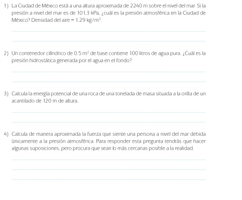 La Ciudad de México está a una altura aproximada de 2240 m sobre el nível del mar. Si la 
presión a nivel del mar es de 101,3 kPa, ¿cuál es la presión atmosférica en la Ciudad de 
México? Densidad del aire =1.29kg/m^3. 
_ 
_ 
2)Un contenedor cilíndrico de 0.5m^2 de base contiene 100 litros de agua pura. ¿Cuál es la 
presión hidrostática generada por el agua en el fondo? 
_ 
_ 
3) Calcula la energía potencial de una roca de una tonelada de masa situada a la orilla de un 
acantilado de 120 m de altura. 
_ 
_ 
4) Calcula de manera aproximada la fuerza que siente una persona a nível del mar debida 
únicamente a la presión atmosférica. Para responder esta pregunta tendrás que hacer 
algunas suposiciones, pero procura que sean lo más cercanas posible a la realidad, 
_ 
_ 
_