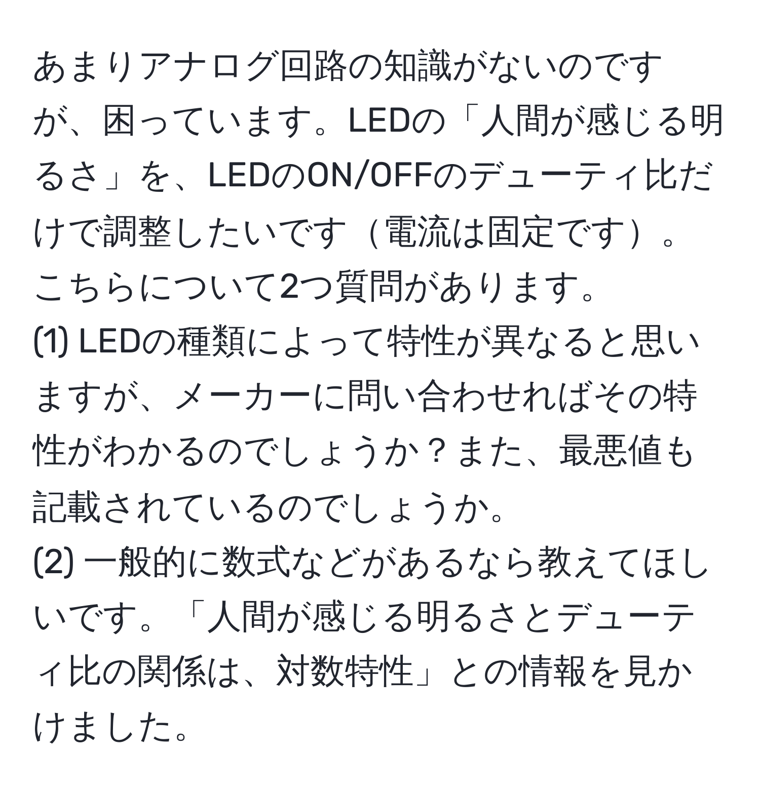 あまりアナログ回路の知識がないのですが、困っています。LEDの「人間が感じる明るさ」を、LEDのON/OFFのデューティ比だけで調整したいです電流は固定です。こちらについて2つ質問があります。  
(1) LEDの種類によって特性が異なると思いますが、メーカーに問い合わせればその特性がわかるのでしょうか？また、最悪値も記載されているのでしょうか。  
(2) 一般的に数式などがあるなら教えてほしいです。「人間が感じる明るさとデューティ比の関係は、対数特性」との情報を見かけました。