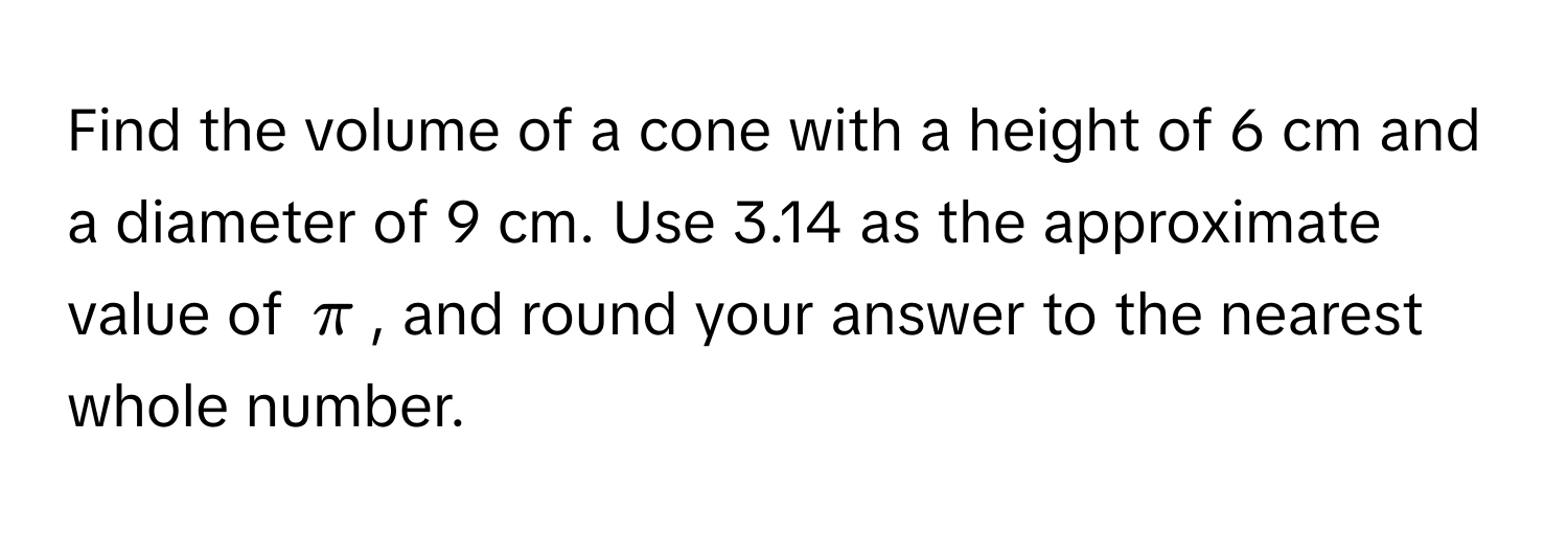 Find the volume of a cone with a height of 6 cm and a diameter of 9 cm. Use 3.14 as the approximate value of $π$, and round your answer to the nearest whole number.