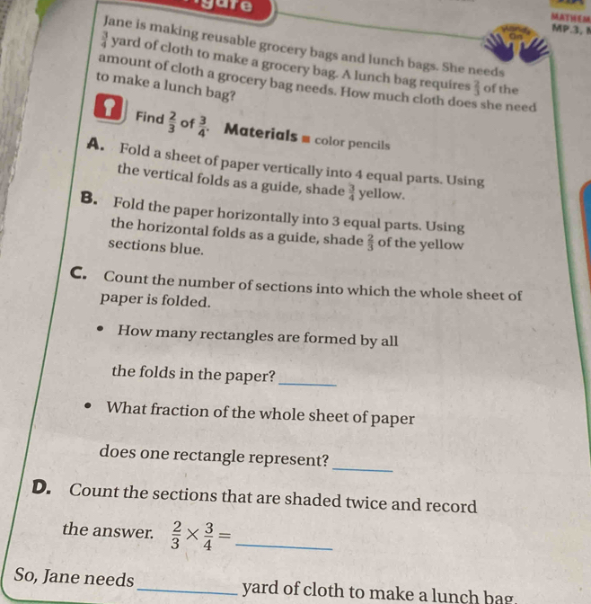 agure 
MATHEM 
MP.3, 
Jane is making reusable grocery bags and lunch bags. She needs
 3/4  yard of cloth to make a grocery bag. A lunch bag requires 
amount of cloth a grocery bag needs. How much cloth does she need 
to make a lunch bag?
 2/3  of the 
1 Find  2/3  of  3/4  Materials = color pencils 
A. Fold a sheet of paper vertically into 4 equal parts. Using 
the vertical folds as a guide, shade  3/4  yellow. 
B. Fold the paper horizontally into 3 equal parts. Using 
the horizontal folds as a guide, shade  2/3  of the yellow 
sections blue. 
C. Count the number of sections into which the whole sheet of 
paper is folded. 
How many rectangles are formed by all 
the folds in the paper?_ 
What fraction of the whole sheet of paper 
_ 
does one rectangle represent? 
D. Count the sections that are shaded twice and record 
the answer.  2/3 *  3/4 = _ 
So, Jane needs _ yard of cloth to make a lunch bag.