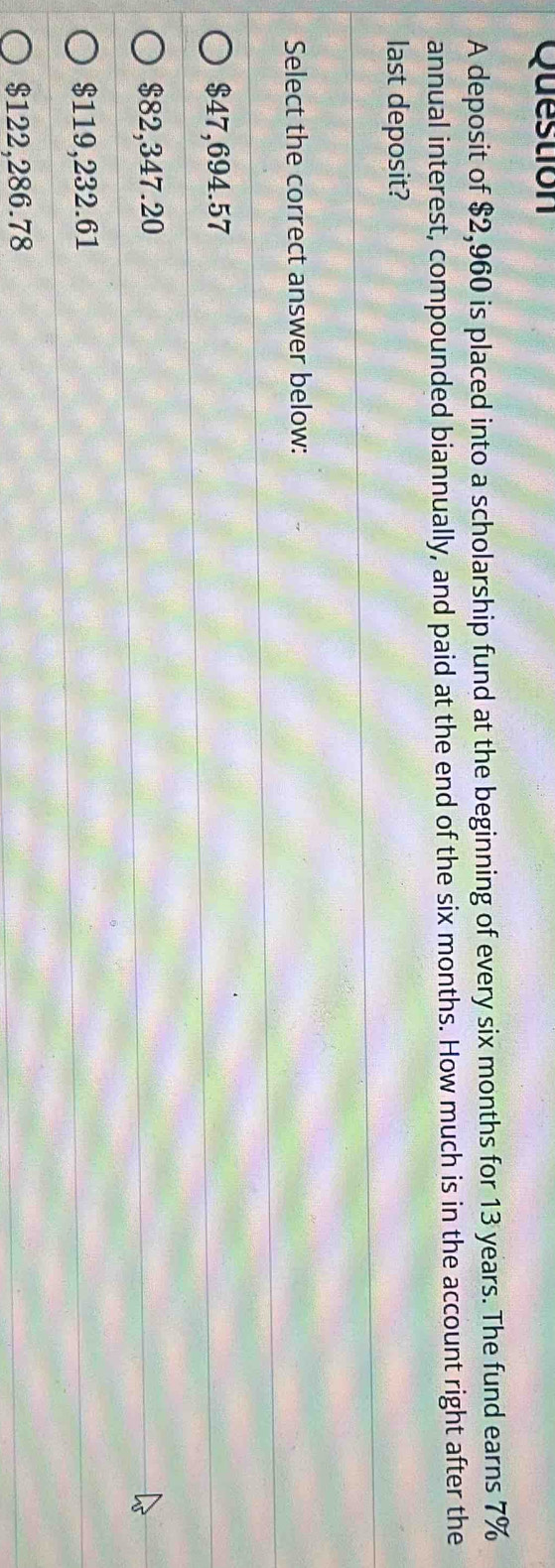 deposit of $2,960 is placed into a scholarship fund at the beginning of every six months for 13 years. The fund earns 7%
annual interest, compounded biannually, and paid at the end of the six months. How much is in the account right after the
last deposit?
Select the correct answer below:
$47,694.57
$82,347.20
$119,232.61
$122,286.78