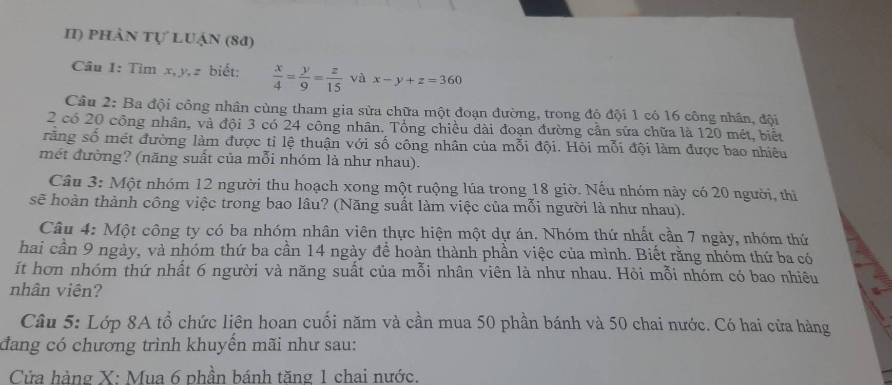 II) phần tự LUận (81)
Câu 1: Tìm x, y, z biết:  x/4 = y/9 = z/15  và x-y+z=360
Câu 2: Ba đội công nhân cùng tham gia sửa chữa một đoạn đường, trong đó đội 1 có 16 công nhân, đội
2 có 20 công nhân, và đội 3 có 24 công nhân. Tổng chiều dài đoạn đường cần sửa chữa là 120 mét, biết
răng số mét đường làm được tỉ lệ thuận với số công nhân của mỗi đội. Hỏi mỗi đội làm được bao nhiêu
mét đường? (năng suất của mỗi nhóm là như nhau).
Câu 3: Một nhóm 12 người thu hoạch xong một ruộng lúa trong 18 giờ. Nếu nhóm này có 20 người, thì
sẽ hoàn thành công việc trong bao lâu? (Năng suất làm việc của mỗi người là như nhau).
Câu 4: Một công ty có ba nhóm nhân viên thực hiện một dự án. Nhóm thứ nhất cần 7 ngày, nhóm thứ
hai cần 9 ngày, và nhóm thứ ba cần 14 ngày để hoàn thành phần việc của mình. Biết rằng nhóm thứ ba có
ít hơn nhóm thứ nhất 6 người và năng suất của mỗi nhân viên là như nhau. Hỏi mỗi nhóm có bao nhiêu
nhân viên?
Câu 5: Lớp 8A tổ chức liên hoan cuối năm và cần mua 50 phần bánh và 50 chai nước. Có hai cửa hàng
đang có chương trình khuyển mãi như sau:
Cửa hàng X : Mua 6 phần bánh tăng 1 chai nước.