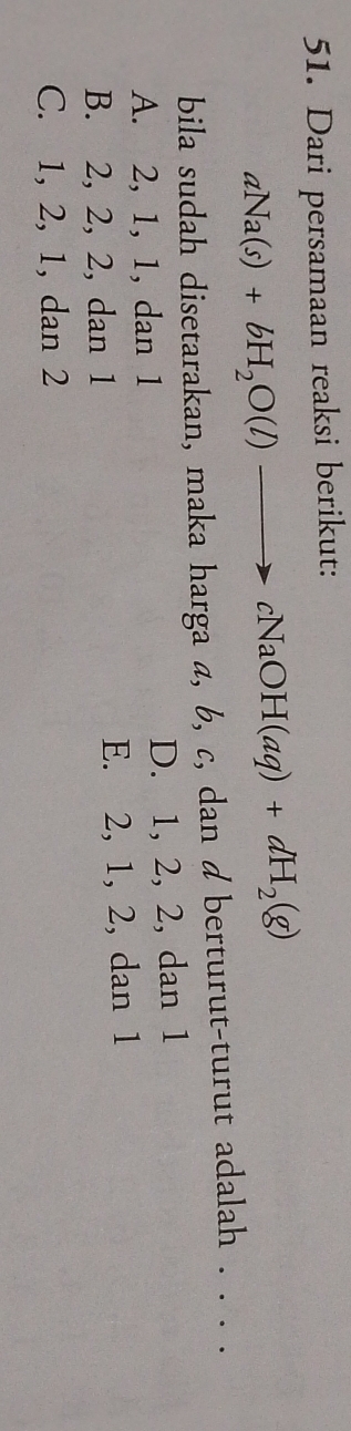 Dari persamaan reaksi berikut:
aNa(s)+bH_2O(l)to cNaOH(aq)+dH_2(g)
bila sudah disetarakan, maka harga a, b, c, dan d berturut-turut adalah . . .
A. 2, 1, 1, dan 1 D. 1, 2, 2, dan 1
B. 2, 2, 2, dan 1 E. 2, 1, 2, dan 1
C. 1, 2, 1, dan 2