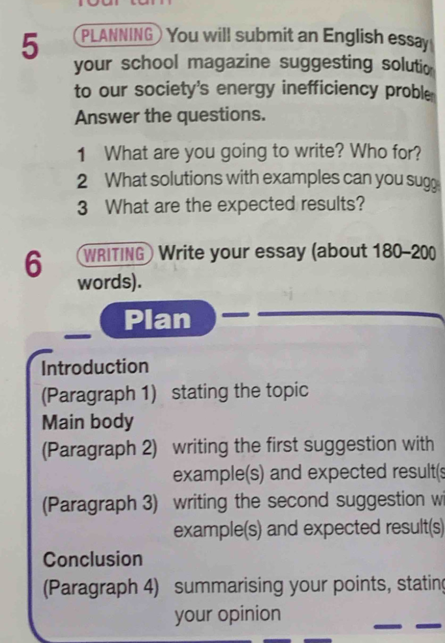 PLANNING) You will submit an English essay 
your school magazine suggesting solutio 
to our society's energy inefficiency proble 
Answer the questions. 
1 What are you going to write? Who for? 
2 What solutions with examples can you sugg 
3 What are the expected results? 
6 WRITING Write your essay (about 180-200
words). 
Plan 
Introduction 
(Paragraph 1) stating the topic 
Main body 
(Paragraph 2) writing the first suggestion with 
example(s) and expected result(s 
(Paragraph 3) writing the second suggestion wi 
example(s) and expected result(s) 
Conclusion 
(Paragraph 4) summarising your points, stating 
your opinion