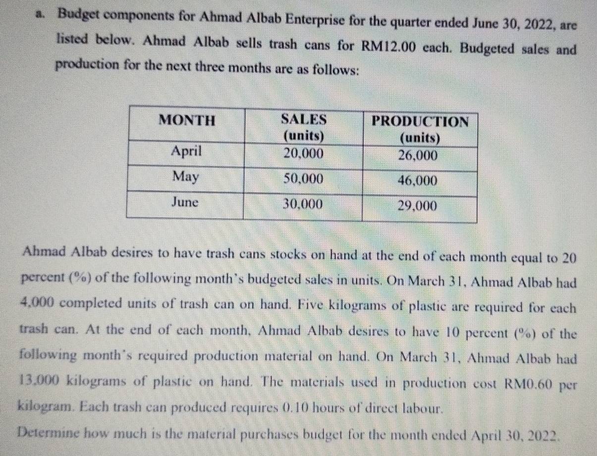 Budget components for Ahmad Albab Enterprise for the quarter ended June 30, 2022, are 
listed below. Ahmad Albab sells trash cans for RM12.00 each. Budgeted sales and 
production for the next three months are as follows: 
Ahmad Albab desires to have trash cans stocks on hand at the end of each month equal to 20
percent (%) of the following month’s budgeted sales in units. On March 31, Ahmad Albab had
4,000 completed units of trash can on hand. Five kilograms of plastic are required for each 
trash can. At the end of cach month, Ahmad Albab desires to have 10 percent (%) of the 
following month's required production material on hand. On March 31, Ahmad Albab had
13,000 kilograms of plastic on hand. The materials used in production cost RM0.60 per
kilogram. Each trash can produced requires 0.10 hours of direct labour. 
Determine how much is the material purchases budget for the month ended April 30, 2022.