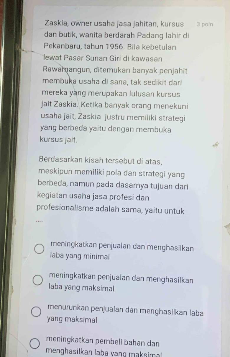 Zaskia, owner usaha jasa jahitan, kursus 3 poin
dan butik, wanita berdarah Padang lahir di
Pekanbaru, tahun 1956. Bila kebetulan
lewat Pasar Sunan Giri di kawasan
Rawamangun, ditemukan banyak penjahit
membuka usaha di sana, tak sedikit dari
mereka yang merupakan lulusan kursus
jait Zaskia. Ketika banyak orang menekuni
usaha jait, Zaskia justru memiliki strategi
yang berbeda yaitu dengan membuka
kursus jait.
Berdasarkan kisah tersebut di atas,
meskipun memiliki pola dan strategi yang
berbeda, namun pada dasarnya tujuan dari
kegiatan usaha jasa profesi dan
profesionalisme adalah sama, yaitu untuk
…
meningkatkan penjualan dan menghasilkan
laba yang minimal
meningkatkan penjualan dan menghasilkan
laba yang maksimal
menurunkan penjualan dan menghasilkan laba
yang maksimal
meningkatkan pembeli bahan dan
menghasilkan laba yang maksimal