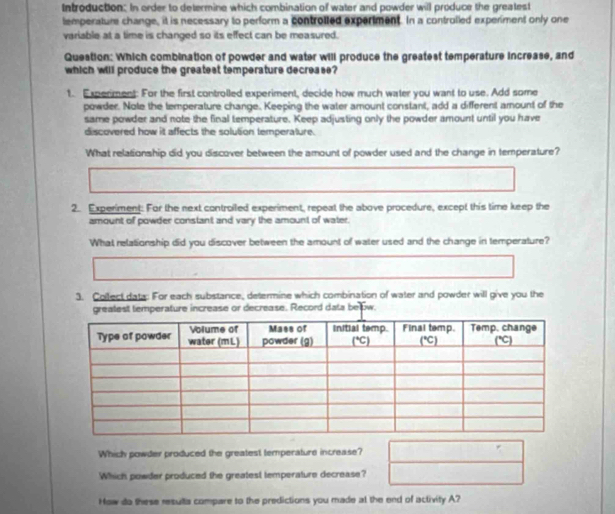 Introduction: In order to determine which combination of water and powder will produce the greatest
lemperature change, it is necessary to perform a controlled expertment. In a controlled experiment only one
variable at a time is changed so its effect can be measured.
Question: Which combination of powder and water will produce the greatest temperature increase, and
which will produce the greatest temperature decrease?
t. Experiment: For the first controlled experiment, decide how much water you want to use. Add some
powder. Note the temperature change. Keeping the water amount constant, add a different amount of the
same powder and note the final temperature. Keep adjusting only the powder amount until you have
discovered how it affects the solution temperature.
What relationship did you discover between the amount of powder used and the change in temperature?
2. Experiment: For the next controiled experiment, repeat the above procedure, except this time keep the
amount of powder constant and vary the amount of water.
What relationship did you discover between the amount of water used and the change in temperature?
3. Collect data: For each substance, determine which combination of water and powder will give you the
greatest temperature increase or decrease. Record data be w.
Which powder produced the greatest temperature increase?
Which powder produced the greatest temperature decrease?
How do these resulta compare to the predictions you made at the end of activity A?