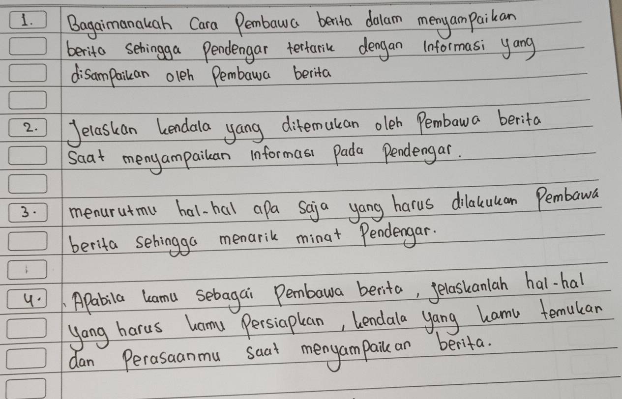 Bagaimanauah Cara Pembawa benita dolam menyam paikan 
berito sehingga Pendengar tertariu dengan Informasi yang 
disampaikan oleh Pembawa berita 
2. Jelaskan kendala yang ditemukan oleh Pembawa berita 
Saat menyampailan informasi Pada Pendengar. 
3. menurutmu hal-hal apa Saja yang harus dilaluuan Pembawa 
berita sehingga menarik minat Pendengar. 
4 Apabila lamu sebagai Pembawa berita, felaskanlah hal-hal 
yang harus hamu Persiapan, lendala yang hamu temulan 
dan Perasaanmu saat mengampaile an berifa.