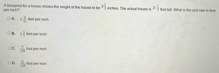 A blueprint for a house shows the height of the house to be 3 1/2  inches. The actual house is 21 1/3  feet tall. What is the unit rate in feet
per inch?
A. 6 2/21  feet per inch
B. 2 2/7  feet per inch
C.  7/128  foot per inch
D.  21/128  foot per inch