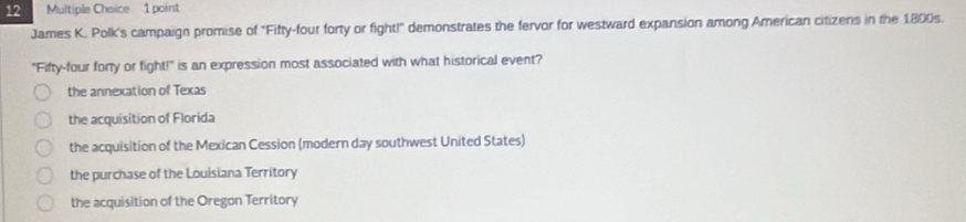 Multiple Chaice 1 point
James K. Polk's campaign promise of "Fifty-four forty or fight!" demonstrates the fervor for westward expansion among American citizens in the 1800s.
"Fifty-four fory or fight!" is an expression most associated with what historical event?
the annexation of Texas
the acquisition of Florida
the acquisition of the Mexican Cession (modern day southwest United States)
the purchase of the Louisiana Territory
the acquisition of the Oregon Territory