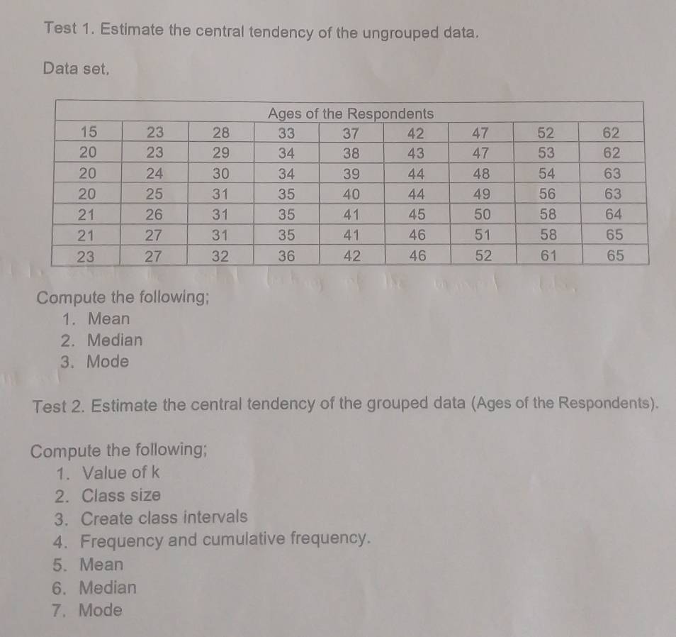 Test 1. Estimate the central tendency of the ungrouped data. 
Data set, 
Compute the following; 
1. Mean 
2. Median 
3. Mode 
Test 2. Estimate the central tendency of the grouped data (Ages of the Respondents). 
Compute the following; 
1. Value of k
2. Class size 
3. Create class intervals 
4. Frequency and cumulative frequency. 
5. Mean 
6. Median 
7. Mode