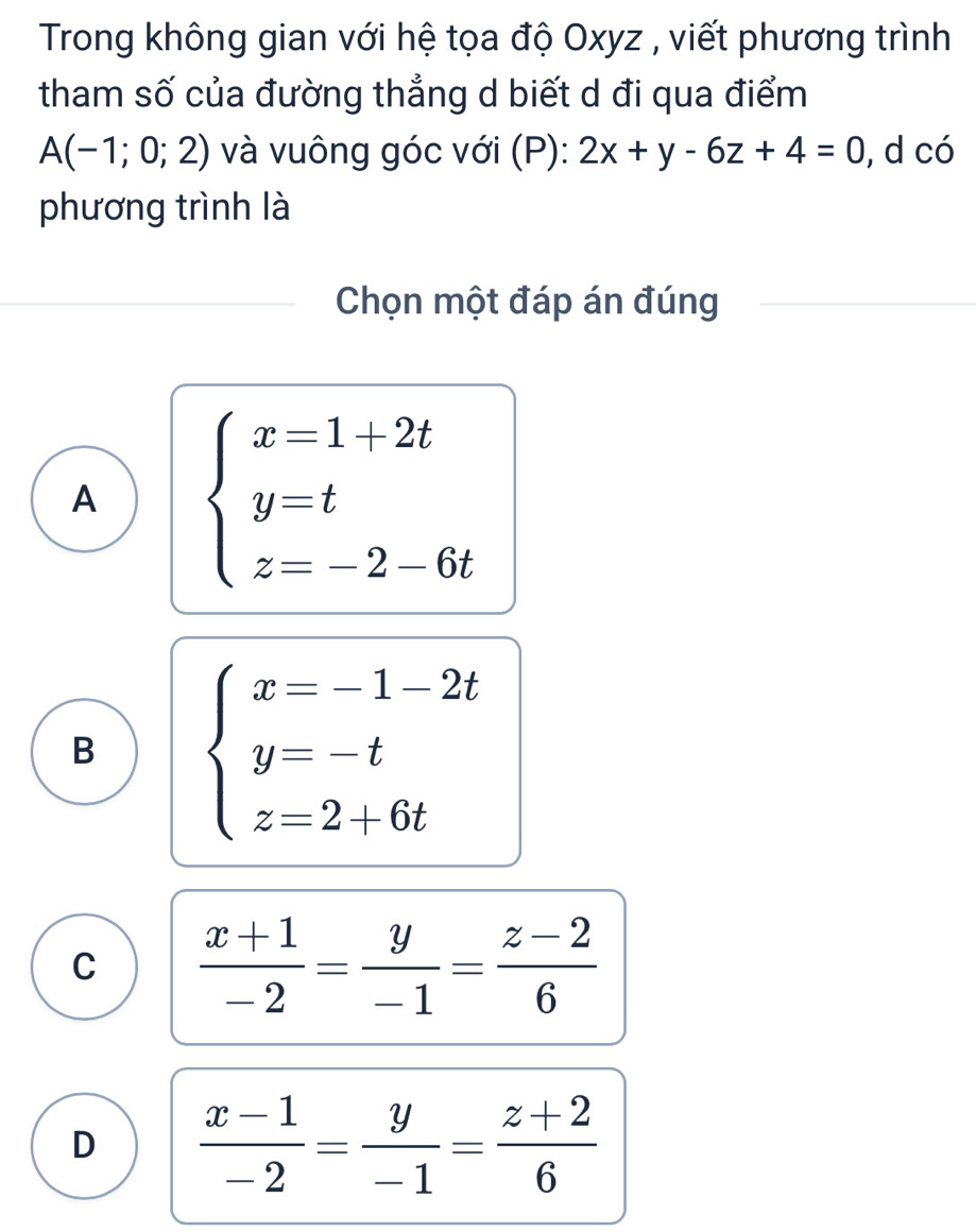 Trong không gian với hệ tọa độ Oxyz , viết phương trình
tham số của đường thẳng d biết d đi qua điểm
A(-1;0;2) và vuông góc với (P): 2x+y-6z+4=0 , d có
phương trình là
Chọn một đáp án đúng
A beginarrayl x=1+2t y=t z=-2-6tendarray..
B beginarrayl x=-1-2t y=-t z=2+6tendarray.
C  (x+1)/-2 = y/-1 = (z-2)/6 
D  (x-1)/-2 = y/-1 = (z+2)/6 