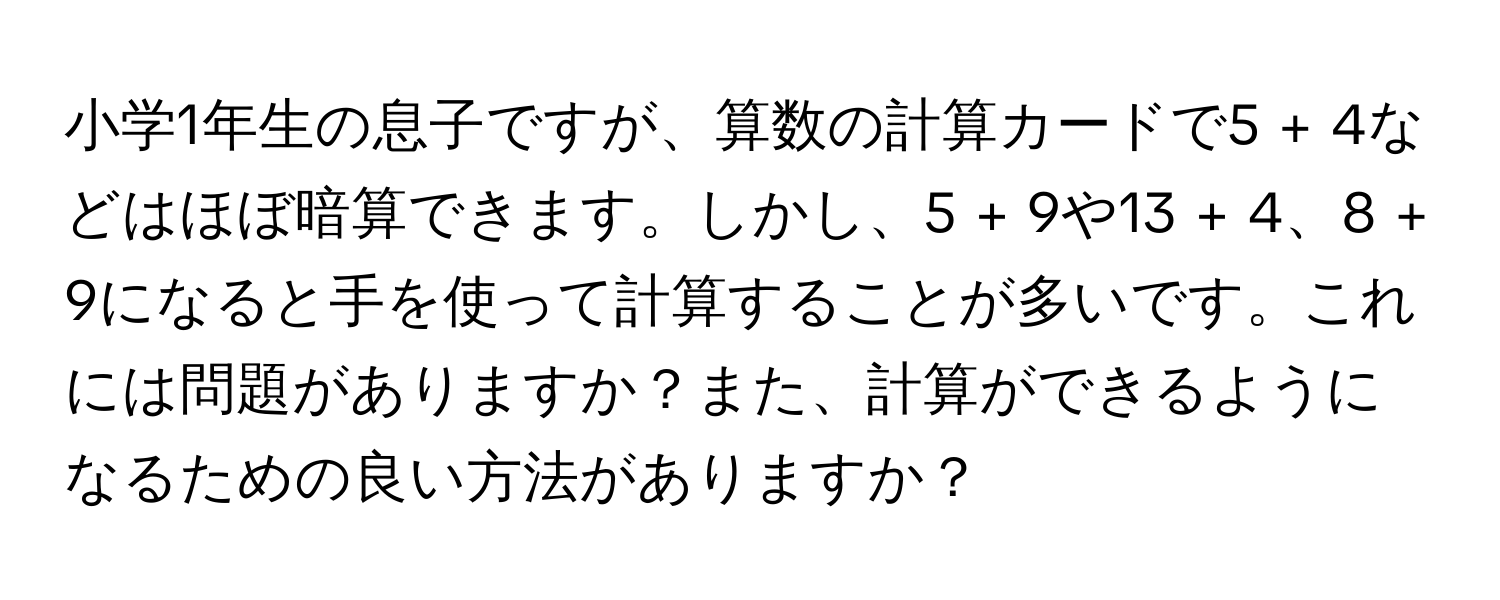 小学1年生の息子ですが、算数の計算カードで5 + 4などはほぼ暗算できます。しかし、5 + 9や13 + 4、8 + 9になると手を使って計算することが多いです。これには問題がありますか？また、計算ができるようになるための良い方法がありますか？