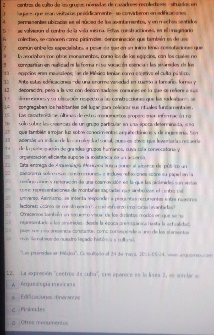 centros de culto de los grupos nómadas de cazadores-recolectores -situados en
3 lugares que eran visitados periódicamente- se convirtieron en edificaciones
4 permanentes ubicadas en el núcleo de los asentamientos, y en muchos sentidos
5 se volvieron el centro de la vida misma. Estas construcciones, en el imaginario
6 colectivo, se conocen como pirámides, denominación que también es de uso
7 común entre los especialistas, a pesar de que en un inicio tenía connotaciones que
8 la asociaban con otros monumentos, como los de los egipcios, con los cuales no
9 compartían en realidad ni la forma ni su vocación esencial: las pirámides de los
10 tes egipcios eran mausoleos; las de México tenían como objetivo el culto público.
11 '''' Ante estas edificaciones -de una enorme variedad en cuanto a tamaño, forma y
12 decoración, pero a la vez con denominadores comunes en lo que se refiere a sus
13 dimensiones y su ubicación respecto a las construcciones que las rodeaban-, se
14 congregaban los habitantes del lugar para celebrar sus rituales fundamentales.
15 Las características últimas de estos monumentos proporcionan información no
16 sólo sobre las creencias de un grupo particular en una época determinada, sino
17 que también arrojan luz sobre conocimientos arquitectónicos y de ingeniería. Son
18 además un indicio de la complejidad social, pues es obvio que levantarlas requería
19 de la participación de grandes grupos humanos, cuya sola convocatoria y
20 organización eficiente supone la existencia de un acuerdo.
21 Esta entrega de Arqueología Mexicana busca poner al alcance del público un
22 panorama sobre esas construcciones, e incluye reflexiones sobre su papel en la
23 configuración y reiteración de una cosmovisión en la que las pirámides son vistas
24 como representaciones de montañas sagradas que simbolizan el centro del
25 universo. Asimismo, se intenta responder a preguntas recurrentes entre nuestros
26 lectores: ¿cómo se construyeron?, ¿qué esfuerzo implicaba levantarlas?
27 Ofrecemos también un recuento visual de los distintos modos en que se ha
28 representado a las pirámides, desde la época prehispánica hasta la actualidad,
29 pues son una presencia constante, como corresponde a uno de los elementos
30 más llamativos de nuestro legado histórico y cultural.
''Las pirámides en México''. Consultado el 24 de mayo, 2011-05-24, www.arquomex.com
12. La expresión 'centros de culto'', que aparece en la línea 2, es similar a:
A Arqueología mexicana
B Edificaciones itinerantes
C Pirámides
D Otros monumentos